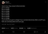 Amy A @lolennui Here's how they raised millennial kids: go to college go to college go to college go to college go to college 600 go to college go to college uuuh why'd you go to college if you wanted electricity AND a roof?? you kids are overeducated and over-gay 5:47 AM Nov 24, 2020 39.3K Reposts 1,872 Quotes 314.8K Likes 2,295 Bookmarks 27 2.2K ↑ <]
