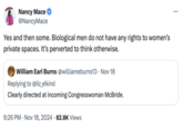 Nancy Mace @NancyMace Yes and then some. Biological men do not have any rights to women's private spaces. It's perverted to think otherwise. William Earl Burns @williameburns13 Nov 18 Replying to @liz_elkind • Clearly directed at incoming Congresswoman McBride. 9:26 PM • Nov 18, 2024 82.8K Views ...