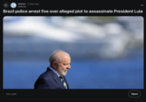 • r/news 2 days ago Shferitz Brazil police arrest five over alleged plot to assassinate President Lula cnn.com Open
