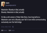 Sophie @sophie@social.lol Mastodon: Bluesky is Bad, actually Bluesky: Mastodon is Bad, actually It's like a s--- version of West Side Story. how long before a Mastodon user and a Bluesky user fall in love while communicating exclusively over the fedi bridge 20 nov. 2024, 12:36. 555 boosts 1,3K favoris