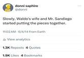 donni saphire @donni Slowly, Waldo's wife and Mr. Sandiego started putting the pieces together. 11:02 AM 6/4/14 From Earth Ilil View analytics 1.3K Reposts 4 Quotes 1.9K Likes 4 Bookmarks