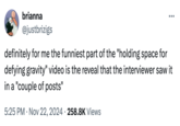 brianna @justbrizigs definitely for me the funniest part of the "holding space for defying gravity" video is the reveal that the interviewer saw it in a "couple of posts" • 5:25 PM Nov 22, 2024 258.8K Views •
