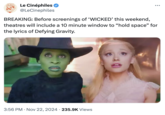 Le Ciné Le Cinéphiles ✔ @LeCinephiles ... BREAKING: Before screenings of 'WICKED' this weekend, theatres will include a 10 minute window to "hold space" for the lyrics of Defying Gravity. 3:56 PM Nov 22, 2024 · 235.9K Views .
