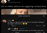 “ @ungodlysamer On a video about an eggnog recipe btw 1,648 comments Emily Is there a good substitute for people allergic to eggs and dairy 1d Reply Tini Creator 133 Y'all just gonna have to sit this one out 1d Reply 2022