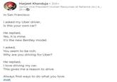 Harjeet Khanduja ⚫ 3rd+ Senior Vice President Human Resources at Reliance Jio | A... 2h C In San Francisco I asked my Uber driver, Is this your own car? He replied, Yes, It is mine. It's the new Bentley model. I asked, You seem to be rich. Why are you driving for Uber? He replied, I love driving my car. This gives me a reason to drive. Always find ways to do what you love. #HR