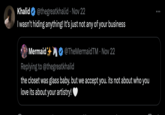 Khalid @thegreatkhalid • Nov 22 I wasn't hiding anything! It's just not any of your business Mermaid @TheMermaidTM • Nov 22 Replying to @thegreatkhalid the closet was glass baby. but we accept you. its not about who you love its about your artistry!