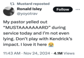 Mustard reposted Ronald Isley @yoyotrav Follow My pastor yelled out "MUSTAAAAAAARD" during service today and I'm not even lying. Don't play with Kendrick's impact. I love it here • 11:43 AM Nov 24, 2024 4.1M Views