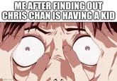 ME AFTER FINDING OUT CHRIS CHAN IS HAVING A KID A meme about "Chirs-Chan":https://knowyourmeme.com/memes/people/chris-chan-cwc-christine-weston-chandler having a kid because she hinted at a pregnancy during a November 2024 livestream on "YouTube":https://knowyourmeme.com/memes/sites/youtube, causing a slew of "memes":https://knowyourmeme.com/memes/memes and "reactions":https://knowyourmeme.com/memes/reaction-videos about the possibility.