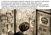 I went to a private school where you weren't allowed to have your phone on you. One day the vice principal bursts into a classroom and says in a panic "quick, I need to use someone's phone!" 10 kids got detention and their phones confiscated. 量 BIG B WATC BIG BROTHER LIS. WATCHING YOU