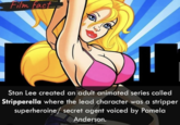 Film fact Stan Lee created an adult animated series called Stripperella where the lead character was a stripper superheroine/secret agent voiced by Pamela Anderson.