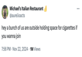 Michael's Italian Restaurant @aurelioacts hey a bunch of us are outside holding space for cigarettes if you wanna join 7:56 PM Nov 22, 2024 1M Views