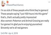 @SweetPeachGames I'm so sick of these people who think they're gamers! These people saying "I put 100 hours into this game" that's...that's actually pretty impressive! Also women: Pokemon and Animal Crossing are really fun games! im glad you're enjoying yourselves! Sincerely we're all real gamers . 2:43 PM Apr 4, 2019