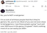 • pokimane ✰ @pokimanelol Jan 30, 2021 I'm a gamer 3.2K t 2.1K 87K l. MaxMakez @MaxMakez ... No, you're NOT a real gamer. I'm so sick of all these people that tho k they're gamers. No, you're not. Most of you are not even close to being gamers. I see these people saying "I put well over 100 hours in this game, it's great!" that's nothing, most of us can easily put 300+ 5:51 PM Jan 30, 2021