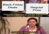 Black Friday Deals Regular Price Corporate needs you to find the difference between this picture and this picture They're the same picture