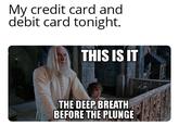 My credit card and debit card tonight. THIS IS IT THE DEEP BREATH BEFORE THE PLUNGE