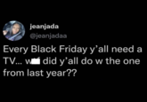 jeanjada @jeanjadaa Every Black Friday y'all need a TV... w did y'all do w the one from last year??