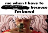 me when I have to Kidnap, Kill, and Torture all my friends because I'm bored