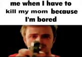 me when I have to kill my mom because I'm bored