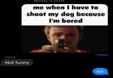 Monday 12:25 PM me when I have to shoot my dog because I'm bored 1 Reply mama Not funny liar