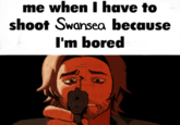 me when I have to shoot Swansea because I'm bored