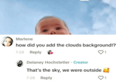 Marlene how did you add the clouds background!? 7-28 Reply Delaney Hochstetler Creator That's the sky, we were outside 7-28 Reply 1 1