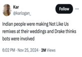 Indian people were making Not Like Us remixes at their weddings and Drake thinks bots were involved Kar @karlogan_ Follow Indian people were making Not Like Us remixes at their weddings and Drake thinks bots were involved 6:02 PM Nov 25, 2024 2M Views • .