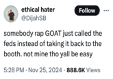 somebody rap GOAT just called the feds instead of taking it back to the booth. not mine tho yall be easy ethical hater @DijahSB Follow somebody rap GOAT just called the feds instead of taking it back to the booth. not mine tho yall be easy 5:28 PM Nov 25, 2024 888.6K Views .