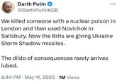 Darth Putin @DarthPutinKGB We killed someone with a nuclear poison in London and then used Novichok in Salisbury. Now the Brits are giving Ukraine Storm Shadow missiles. The dildo of consequences rarely arrives lubed. 8:44 PM ⚫ May 11, 2023 1M Views
