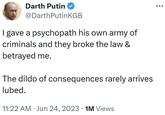 Darth Putin @DarthPutin KGB I gave a psychopath his own army of criminals and they broke the law & betrayed me. The dildo of consequences rarely arrives lubed. 11:22 AM Jun 24, 2023 • 1M Views