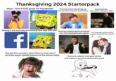 Thanksgiving 2024 starterpack Thanksgiving 2024 Starterpack Mom: "this'll look great for Facebook!" Seeing it the next day and seeing how ugly you look f That one uncle who brings up Cool Guy Paul: the election and how proud he is The cousin everyone likes That one relative getting heated over the Cowboys/Lions game touchy-feely with her new bf The teenage cousin being The kid who screams when they're mom won't let them watch skibidi brainrot at the dinner table: That one relative that gets drunk and makes everyone awkward/scared: