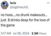 loris @bigtimechill no hoes....no drunk makeouts... just 8 drinks deep for the love of the game 3:17 AM ⚫ Jul 28, 2024 2.3M Views