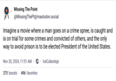 Missing The Point @MissingThePt@mastodon.social Imagine a movie where a man goes on a crime spree, is caught and is on trial for some crimes and convicted of others, and the only way to avoid prison is to be elected President of the United States. ⚫ Nov 26, 2024, 11:51 AM IceCubesApp 375 boosts 496 favorites