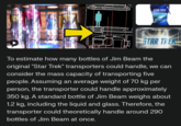 A scientific answer STAR TREK S ENTERPES C-1701 STAR TREK To estimate how many bottles of Jim Beam the original "Star Trek" transporters could handle, we can consider the mass capacity of transporting five people. Assuming an average weight of 70 kg per person, the transporter could handle approximately 350 kg. A standard bottle of Jim Beam weighs about 1.2 kg, including the liquid and glass. Therefore, the transporter could theoretically handle around 290 bottles of Jim Beam at once.