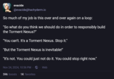 evacide @evacide@hachyderm.io So much of my job is this over and over again on a loop: "So what do you think we should do in order to responsibly build the Torment Nexus?" "You can't. It's a Torment Nexus. Stop it." "But the Torment Nexus is inevitable!" "It's not. You could just not do it. You could stop right now." Nov 24, 2024, 10:56 PM · . Web 596 boosts 1K favorites