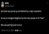 Bobby @bobbynukesit Kai Cenat was just set up and defamed by a major corporation No way an Instagram Magician has that many people on his "team" Max was paid big bucks to do so 1:24 AM Nov 27, 2024 33.3K Views