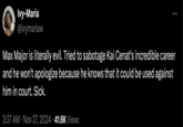 Ivy-Maria @ivymariaw Max Major is literally evil. Tried to sabotage Kai Cenat's incredible career and he won't apologize because he knows that it could be used against him in court. Sick. 3:37 AM Nov 27, 2024 • 41.6K Views