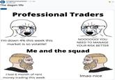 r/cryptocurrencymemes +1 yr. aga altrullion98 The degen life Professional Traders I'm down 4% this week this market is so volatile! wallstuer NOOOOOO! YOU NEED TO MANAGE YOUR RISK BETTER Me and the squad I lost 6 month of rent money trading this week Imao nice