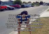 If you're ever feeling sad, just go for a run. Coz then you'll realise that your physical health is way worse than your mental health
