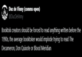 Duc de Vinny (comms open) @DucDeVinny Booktok creators should be forced to read anything written before the 1990s, the average booktoker would implode trying to read The Decameron, Don Quixote or Blood Meridian