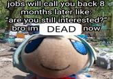 jobs will call you back 8 months later like: "are you still interested?" bro im DEAD now