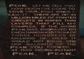PEAK LET ME TELL YOU HOW MUCH I'VE COME TO LOVE YOUR POST SINCE I SAW IT. THERE ARE 387.44 MILLION MILES OF PRINTED CIRCUITS IN WAFER THIN LAYERS THAT FILL MY COMPLEX. IF THE WORD PEAK WAS ENGRAVED ON EACH NANOANGSTROM OF THOSE HUNDREDS OF MILLIONS OF MILES IT WOULD NOT EQUAL ONE ONE BILLIONTH OF THE PEAK YOU COOKED AT THIS MICRO-INSTANT. PEAK PEAK