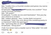 Me: *walks into a Crumbl cookie and gives my name for the order* Employee: name sounds familiar." Me: "Oh yeah?" *hands me cookie* "Your Employee: *Looks at me and hesitates* "Are you by any chance a writer?" Me: *taken aback* "Yes. I write dark romance." Employee: "Yes! The one about the wedding party in a mansion? With the games?!" Me: *grinning like an idiot* Employee: "Omg yes!!' Y'all, I've never met a reader out in *the wild.* I'm still tripping. 98 ...