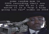 some random mom in 2009 recording their son destroy the TV so i can watch it in a "top 5 kids going too far" video in 2018