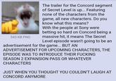543 KB PNG The trailer for the Concord segment of Secret Level is up... Featuring none of the characters from the game, all new characters. Do you know what this means? With the people at Sony were betting so hard on Concord being a massive hit, it means The Secret Level episode wasn't going to be an advertisement for the game... BUT AN ADVERTISEMENT FOR UPCOMING CHARACTERS, THE EPISODE WAS TO INTRODUCE THEIR F------ SEASON 2 EXPANSION PASS OR WHATEVER CHARACTERS JUST WHEN YOU THOUGHT YOU COULDN'T LAUGH AT CONCORD ANYMORE