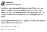 Andrew Kelley @andrewrk@mastodon.social One thing I appreciate about Mastodon is that if I slip into a bad habit of scrolling through the feed too much in one day, I start seeing old posts that I've already seen, and then I realize that I'm doing a bad habit, and that helps me stop checking the site too often. On other platforms they would do anything to prevent that moment of self-reflection from occurring. Nov 30, 2024, 09:03 PM Web 381 boosts 854 favorites