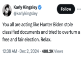 Karly Kingsley ❤ @karlykingsley Follow You all are acting like Hunter Biden stole classified documents and tried to overturn a free and fair election. Relax. 12:38 AM Dec 2, 2024 488.2K Views •