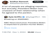 Sridhar Ramesh Follow @RadishHarmers A lot of people are alleging nepotism, but actually, President Biden was unaware of their relationship when he agreed to the pardon. Kyle Griffin @kylegriffin1 15h Breaking on @MSNBC. NBC News Exclusive: President Biden is expected to pardon Hunter Biden. Show more 7:36 PM Dec 1, 2024 99.6K Views