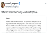 memetic_sisyphus @memeticsisyphus "Olfactory oppression” is my new favorite phrase. Abstract This thesis studies how literature registers the importance of olfactory discourse-the language of smell and the olfactory imagination it creates-in structuring our social world. The broad aim of this thesis is to offer an intersectional and wide-ranging study of olfactory oppression by establishing the underlying logics that facilitate smell's application in creating and subverting gender, class, sexual, racial and species power structures. I focus largely on prose fiction from the modern and contemporary periods so as to trace the legacy of olfactory