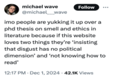 michael wave @michael___wave Follow imo people are yukking it up over a phd thesis on smell and ethics in literature because if this website loves two things they're 'insisting that disgust has no political dimension' and 'not knowing how to read' • • 12:17 PM Dec 1, 2024 42.1K Views