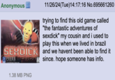 Anonymous 11/26/24(Tue)14:17:16 No.695661260 trying to find this old game called "the fantastic adventures of sexdick" my cousin and i used to play this when we lived in brazil SEXDICK and we havent been able to find it PRORKE since. hope someone has info. FARTRSTIC HDVENTURES OF 1.38 MB PNG